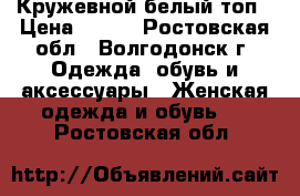 Кружевной белый топ › Цена ­ 700 - Ростовская обл., Волгодонск г. Одежда, обувь и аксессуары » Женская одежда и обувь   . Ростовская обл.